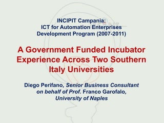 INCIPIT Campania:
      ICT for Automation Enterprises
     Development Program (2007-2011)


A Government Funded Incubator
Experience Across Two Southern
        Italy Universities
 Diego Perifano, Senior Business Consultant
     on behalf of Prof. Franco Garofalo,
             University of Naples
 