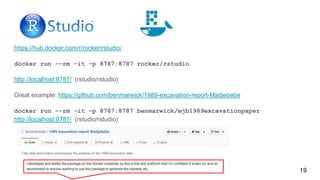 https://hub.docker.com/r/rocker/rstudio/
docker run --rm -it -p 8787:8787 rocker/rstudio
http://localhost:8787/ (rstudio/rstudio)
Great example: https://github.com/benmarwick/1989-excavation-report-Madjebebe
docker run --rm -it -p 8787:8787 benmarwick/mjb1989excavationpaper
http://localhost:8787/ (rstudio/rstudio)
19
 