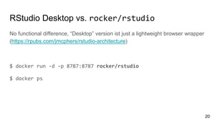RStudio Desktop vs. rocker/rstudio
No functional difference, “Desktop” version ist just a lightweight browser wrapper
(https://rpubs.com/jmcphers/rstudio-architecture)
$ docker run -d -p 8787:8787 rocker/rstudio
$ docker ps
20
 