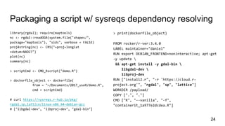 Packaging a script w/ sysreqs dependency resolving
library(rgdal); require(maptools)
nc <- rgdal::readOGR(system.file("shapes/",
package="maptools"), "sids", verbose = FALSE)
proj4string(nc) <- CRS("+proj=longlat
+datum=NAD27")
plot(nc)
summary(nc)
> scriptCmd <- CMD_Rscript("demo.R")
> dockerfile_object <- dockerfile(
from = "~/Documents/2017_useR/demo.R",
cmd = scriptCmd)
# curl https://sysreqs.r-hub.io/pkg/
rgdal,sp,lattice/linux-x86_64-debian-gcc
# ["libgdal-dev", "libproj-dev", "gdal-bin"]
> print(dockerfile_object)
FROM rocker/r-ver:3.4.0
LABEL maintainer="daniel"
RUN export DEBIAN_FRONTEND=noninteractive; apt-get
-y update 
&& apt-get install -y gdal-bin 
libgdal-dev 
libproj-dev
RUN ["install2.r", "-r 'https://cloud.r-
project.org'", "rgdal", "sp", "lattice"]
WORKDIR /payload/
COPY [".", "."]
CMD ["R", "--vanilla", "-f",
"containerit_1a977e2dcdea.R"]
24
 