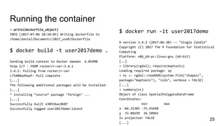 Running the container
> write(dockerfile_object)
INFO [2017-07-06 10:10:05] Writing dockerfile to
/home/daniel/Documents/2017_useR/Dockerfile
$ docker build -t user2017demo .
Sending build context to Docker daemon 6.054MB
Step 1/7 : FROM rocker/r-ver:3.4.1
3.4.1: Pulling from rocker/r-ver
c75480ad9aaf: Pull complete
[...]
The following additional packages will be installed:
[...]
* installing *source* package ‘foreign’ ...
[...]
Successfully built e30936ac8687
Successfully tagged user2017demo:latest
25
$ docker run -it user2017demo
R version 3.4.1 (2017-06-30) -- "Single Candle"
Copyright (C) 2017 The R Foundation for Statistical
Computing
Platform: x86_64-pc-linux-gnu (64-bit)
[..]
> library(rgdal); require(maptools)
Loading required package: sp
> nc <- rgdal::readOGR(system.file("shapes/",
package="maptools"), "sids", verbose = FALSE)
[...]
> summary(nc)
Object of class SpatialPolygonsDataFrame
Coordinates:
min max
x -84.32385 -75.45698
y 33.88199 36.58965
Is projected: FALSE
[...]
 