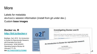 More
Labels for metadata
devtools session information (install from git under dev.)
Custom base images
Docker vs. R
http://bit.ly/docker-r
Boettiger, Carl. 2015. “An Introduction
to Docker for Reproducible Research,
with Examples from the R
Environment.” ACM SIGOPS
Operating Systems Review 49
(January): 71–79.
doi:10.1145/2723872.2723882 28
 
