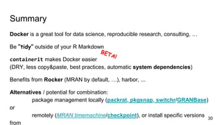 Summary
Docker is a great tool for data science, reproducible research, consulting, …
Be “tidy” outside of your R Markdown
containerit makes Docker easier
(DRY, less copy&paste, best practices, automatic system dependencies)
Benefits from Rocker (MRAN by default, …), harbor, ...
Alternatives / potential for combination:
package management locally (packrat, pkgsnap, switchr/GRANBase)
or
remotely (MRAN timemachine/checkpoint), or install specific versions
from
30
 