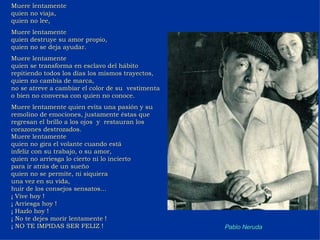 Muere lentamente  quien no viaja, quien no lee, Muere lentamente quien destruye su amor propio, quien no se deja ayudar. Muere lentamente quien se transforma en esclavo del hábito repitiendo todos los días los mismos trayectos, quien no cambia de marca, no se atreve a cambiar el color de su  vestimenta o bien no conversa con quien no conoce.  Muere lentamente quien evita una pasión y su remolino de emociones, justamente éstas que regresan el brillo a los ojos  y  restauran los corazones destrozados. Muere lentamente quien no gira el volante cuando está  infeliz con su trabajo, o su amor, quien no arriesga lo cierto ni lo incierto  para ir atrás de un sueño quien no se permite, ni siquiera  una vez en su vida, huir de los consejos sensatos... ¡ Vive hoy ! ¡ Arriesga hoy ! ¡ Hazlo hoy ! ¡ No te dejes morir lentamente ! ¡ NO TE IMPIDAS SER FELIZ ! Pablo Neruda 