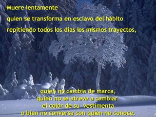 Muere lentamente quien se transforma en esclavo del hábito repitiendo todos los días los mismos trayectos, quien no cambia de marca, quien no se atreve a cambiar  el color de su  vestimenta o bien no conversa con quien no conoce. 