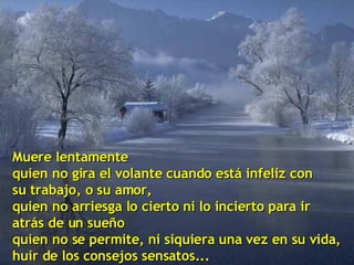 Muere lentamente quien no gira el volante cuando está infeliz con su trabajo, o su amor, quien no arriesga lo cierto ni lo incierto para ir  atrás de un sueño quien no se permite, ni siquiera una vez en su vida, huir de los consejos sensatos... 