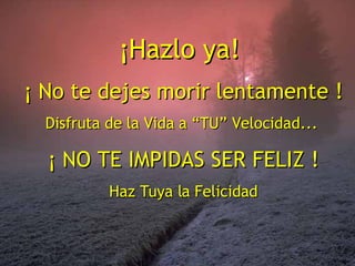 ¡Hazlo ya!  ¡ No te dejes morir lentamente ! Disfruta de la Vida a “TU” Velocidad...  ¡ NO TE IMPIDAS SER FELIZ ! Haz Tuya la Felicidad 