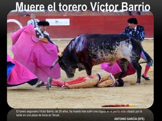 El torero segoviano Víctor Barrio, de 29 años, ha muerto tras sufrir una cogida en el pecho este sábado por la
tarde en una plaza de toros en Teruel.
ANTONIO GARCÍA (EFE)
Muere el torero Víctor Barrio
 