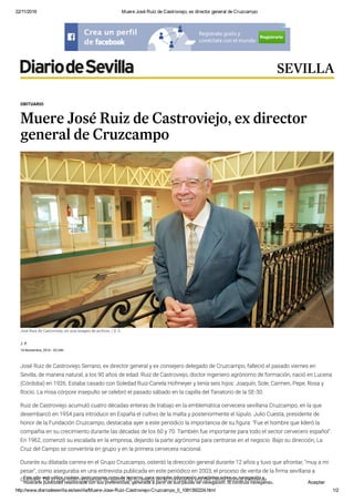 22/11/2016 Muere José Ruiz de Castroviejo, ex director general de Cruzcampo
http://www.diariodesevilla.es/sevilla/Muere­Jose­Ruiz­Castroviejo­Cruzcampo_0_1081392224.html 1/2
J. P.
14 Noviembre, 2016 - 02:34h
José Ruiz de Castroviejo Serrano, ex director general y ex consejero delegado de Cruzcampo, falleció el pasado viernes en
Sevilla, de manera natural, a los 90 años de edad. Ruiz de Castroviejo, doctor ingeniero agrónomo de formación, nació en Lucena
(Córdoba) en 1926. Estaba casado con Soledad Ruiz-Canela Hofmeyer y tenía seis hijos: Joaquín, Sole, Carmen, Pepe, Rosa y
Rocío. La misa córpore insepulto se celebró el pasado sábado en la capilla del Tanatorio de la SE-30.
Ruiz de Castroviejo acumuló cuatro décadas enteras de trabajo en la emblemática cervecera sevillana Cruzcampo, en la que
desembarcó en 1954 para introducir en España el cultivo de la malta y posteriormente el lúpulo. Julio Cuesta, presidente de
honor de la Fundación Cruzcampo, destacaba ayer a este periódico la importancia de su 򮡓gura: "Fue el hombre que lideró la
compañía en su crecimiento durante las décadas de los 60 y 70. También fue importante para todo el sector cervecero español".
En 1962, comenzó su escalada en la empresa, dejando la parte agrónoma para centrarse en el negocio. Bajo su dirección, La
Cruz del Campo se convertiría en grupo y en la primera cervecera nacional.
Durante su dilatada carrera en el Grupo Cruzcampo, ostentó la dirección general durante 12 años y tuvo que afrontar, "muy a mi
pesar", como aseguraba en una entrevista publicada en este periódico en 2003, el proceso de venta de la 򮡓rma sevillana a
Guinnes. De lo que más orgulloso se sentía de su etapa en la compañía era del clima laboral existente.
OBITUARIO
Muere José Ruiz de Castroviejo, ex director
general de Cruzcampo
José Ruiz de Castroviejo, en una imagen de archivo.
José Ruiz de Castroviejo, en una imagen de archivo. / D. S.
SEVILLA
Este sitio web utiliza cookies, tanto propias como de terceros, para recopilar información estadística sobre su navegación y
mostrarle publicidad relacionada con sus preferencias, generada a partir de sus pautas de navegación. Si continúa navegando,
consideramos que acepta su uso. Más información
Aceptar
 
