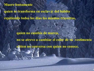 Muere lentamente quien se transforma en esclav@ del hábito repitiendo todos los días los mismos trayectos, quien no cambia de marca, no se atreve a cambiar el color de su  vestimenta o bien no conversa con quien no conoce. 