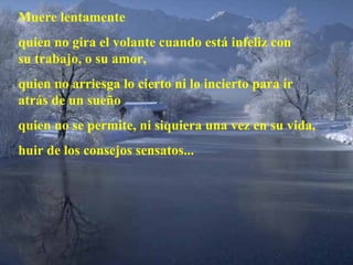 Muere lentamente quien no gira el volante cuando está infeliz con su trabajo, o su amor, quien no arriesga lo cierto ni lo incierto para ir  atrás de un sueño quien no se permite, ni siquiera una vez en su vida, huir de los consejos sensatos... 