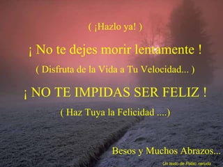 ( ¡Hazlo ya! ) ¡ No te dejes morir lentamente ! ( Disfruta de la Vida a Tu Velocidad... ) ¡ NO TE IMPIDAS SER FELIZ ! ( Haz Tuya la Felicidad ....) Besos y Muchos Abrazos... Un texto de Pablo neruda 