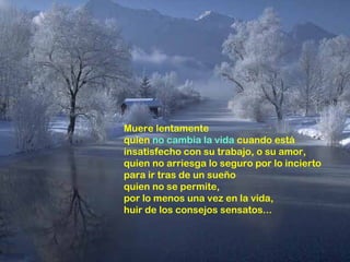 Muere lentamente
quien no cambia la vida cuando está
insatisfecho con su trabajo, o su amor,
quien no arriesga lo seguro por lo incierto
para ir tras de un sueño
quien no se permite,
por lo menos una vez en la vida,
huir de los consejos sensatos...
 