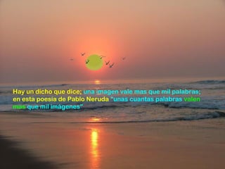 Hay un dicho que dice; una imagen vale mas que mil palabras;
en esta poesía de Pablo Neruda “unas cuantas palabras valen
mas que mil imágenes”
 