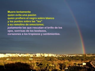 Muere lentamente
quien evita una pasión
quien prefiere el negro sobre blanco
y los puntos sobre las "íes"
a su remolino de emociones;
justamente las que rescatan el brillo de los
ojos, sonrisas de los bostezos,
corazones a los tropiezos y sentimientos.
 