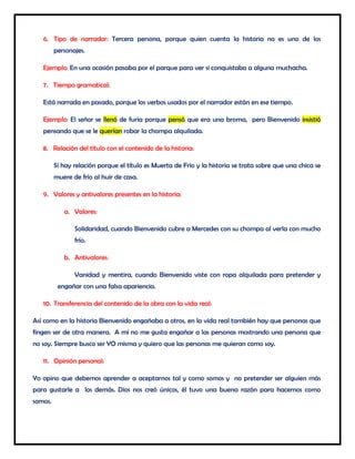 6. Tipo de narrador: Tercera persona, porque quien cuenta la historia no es uno de los personajes. 
Ejemplo: En una ocasión pasaba por el parque para ver si conquistaba a alguna muchacha. 
7. Tiempo gramatical: 
Está narrada en pasado, porque los verbos usados por el narrador están en ese tiempo. 
Ejemplo: El señor se llenó de furia porque pensó que era una broma, pero Bienvenido insistió pensando que se le querían robar la chompa alquilada. 
8. Relación del título con el contenido de la historia: 
Sí hay relación porque el título es Muerta de Frío y la historia se trata sobre que una chica se muere de frío al huir de casa. 
9. Valores y antivalores presentes en la historia: 
a. Valores: 
Solidaridad, cuando Bienvenido cubre a Mercedes con su chompa al verla con mucho frío. 
b. Antivalores: 
Vanidad y mentira, cuando Bienvenido viste con ropa alquilada para pretender y engañar con una falsa apariencia. 
10. Transferencia del contenido de la obra con la vida real: 
Así como en la historia Bienvenido engañaba a otros, en la vida real también hay que personas que fingen ser de otra manera. A mí no me gusta engañar a las personas mostrando una persona que no soy. Siempre busco ser YO misma y quiero que las personas me quieran como soy. 
11. Opinión personal: 
Yo opino que debemos aprender a aceptarnos tal y como somos y no pretender ser alguien más para gustarle a los demás. Dios nos creó únicos, él tuvo una buena razón para hacernos como somos. 