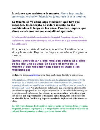 funciones que resisten a la muerte. Ahora hay mucha
tecnología, evolución biomédica (para resistir a la muerte)

La Muerte se ve como algo aterrador, que hay que
esconder. El concepto de vida y muerte ha ido
cambiando a lo largo de los años. También implica que
ahora existe una menor mortalidad aparente.

No es la cantidad de vida lo que importa sino la calidad. Cuando empiezas a darte
cuenta que no tienes mucho tiempo para vivir, te enfocas en lo que es mas importante.
Sogyal Rimpoche

En épocas de crisis de valores, se olvida el sentido de la
vida y la muerte. Hoy en día, hay menos educación para la
muerte.

(tarea: entrevistar a dos médicos sobre: Si a ellos
se les dio una educación sobre el tema de la
muerte y que recomiendan sobre el trato a los
moribundos)
Un funeral es una ceremonia que se lleva a cabo para despedir a una persona.

Estas prácticas, estrechamente relacionadas con las creencias religiosas sobre la
naturaleza de la muerte y la existencia de una vida después de ella, implican
importantes funciones psicológicas, sociológicas y simbólicas para los miembros
de una colectividad. Así, el estudio del tratamiento que se dispensa a los muertos
en cada cultura proporciona una mejor comprensión de su visión de la muerte y de
la propia naturaleza humana. Los rituales y costumbres funerarias tienen que
ver no sólo con la preparación y despedida del cadáver, sino también con la
satisfacción de los familiares y la permanencia del espíritu del fallecido entre
ellos.

Las diferentes formas de despedir al cadáver están en función de las creencias
religiosas, el clima, la geografía y el rango social. El enterramiento se asocia al
culto de los antepasados o a las creencias en la otra vida.
 