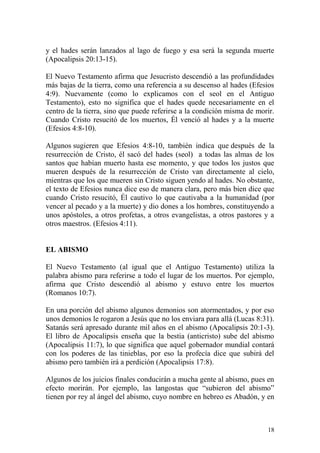y el hades serán lanzados al lago de fuego y esa será la segunda muerte
(Apocalipsis 20:13-15).
El Nuevo Testamento afirma que Jesucristo descendió a las profundidades
más bajas de la tierra, como una referencia a su descenso al hades (Efesios
4:9). Nuevamente (como lo explicamos con el seol en el Antiguo
Testamento), esto no significa que el hades quede necesariamente en el
centro de la tierra, sino que puede referirse a la condición misma de morir.
Cuando Cristo resucitó de los muertos, Él venció al hades y a la muerte
(Efesios 4:8-10).
Algunos sugieren que Efesios 4:8-10, también indica que después de la
resurrección de Cristo, él sacó del hades (seol) a todas las almas de los
santos que habían muerto hasta ese momento, y que todos los justos que
mueren después de la resurrección de Cristo van directamente al cielo,
mientras que los que mueren sin Cristo siguen yendo al hades. No obstante,
el texto de Efesios nunca dice eso de manera clara, pero más bien dice que
cuando Cristo resucitó, Él cautivo lo que cautivaba a la humanidad (por
vencer al pecado y a la muerte) y dio dones a los hombres, constituyendo a
unos apóstoles, a otros profetas, a otros evangelistas, a otros pastores y a
otros maestros. (Efesios 4:11).

EL ABISMO
El Nuevo Testamento (al igual que el Antiguo Testamento) utiliza la
palabra abismo para referirse a todo el lugar de los muertos. Por ejemplo,
afirma que Cristo descendió al abismo y estuvo entre los muertos
(Romanos 10:7).
En una porción del abismo algunos demonios son atormentados, y por eso
unos demonios le rogaron a Jesús que no los enviara para allá (Lucas 8:31).
Satanás será apresado durante mil años en el abismo (Apocalipsis 20:1-3).
El libro de Apocalipsis enseña que la bestia (anticristo) sube del abismo
(Apocalipsis 11:7), lo que significa que aquel gobernador mundial contará
con los poderes de las tinieblas, por eso la profecía dice que subirá del
abismo pero también irá a perdición (Apocalipsis 17:8).
Algunos de los juicios finales conducirán a mucha gente al abismo, pues en
efecto morirán. Por ejemplo, las langostas que “subieron del abismo”
tienen por rey al ángel del abismo, cuyo nombre en hebreo es Abadón, y en

18

 