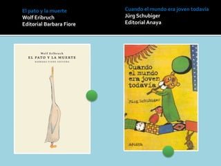 El pato y la muerte
Wolf Eribruch
Editorial Barbara Fiore
Cuando el mundo era joven todavía
Jürg Schubiger
Editorial Anaya
 