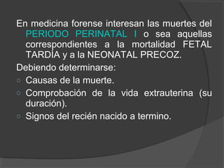 En medicina forense interesan las muertes del
PERIODO PERINATAL I o sea aquellas
correspondientes a la mortalidad FETAL
TARDÍA y a la NEONATAL PRECOZ.
Debiendo determinarse:
o Causas de la muerte.
o Comprobación de la vida extrauterina (su
duración).
o Signos del recién nacido a termino.
 