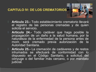 CAPITULO IV: DE LOS CREMATORIOS
 Artículo 23.- Todo establecimiento crematorio llevará
el registro de las personas cremadas y de quien
solicita el servicio.
 Artículo 24.- Todo cadáver que haga posible la
propagación de un daño a la salud humana, por la
naturaleza de la enfermedad de la persona antes de
morir, será cremado previa autorización de la
Autoridad Sanitaria.
 Artículo 25.- La cremación de cadáveres y de restos
inhumados se efectuará de conformidad con lo
dispuesto en el Código Sanitario, a solicitud del
cónyuge o del familiar más cercano, o por mandato
judicial.
 