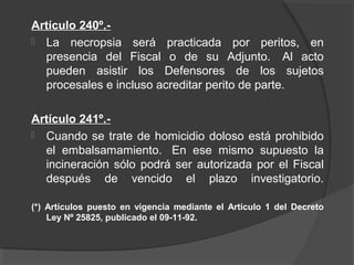 Artículo 240º.-
 La necropsia será practicada por peritos, en
presencia del Fiscal o de su Adjunto. Al acto
pueden asistir los Defensores de los sujetos
procesales e incluso acreditar perito de parte.
Artículo 241º.-
 Cuando se trate de homicidio doloso está prohibido
el embalsamamiento. En ese mismo supuesto la
incineración sólo podrá ser autorizada por el Fiscal
después de vencido el plazo investigatorio.
(*) Artículos puesto en vigencia mediante el Artículo 1 del Decreto
Ley Nº 25825, publicado el 09-11-92.
 