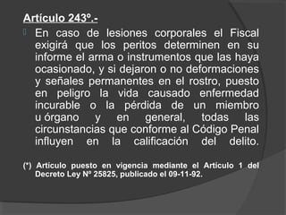 Artículo 243º.-
 En caso de lesiones corporales el Fiscal
exigirá que los peritos determinen en su
informe el arma o instrumentos que las haya
ocasionado, y si dejaron o no deformaciones
y señales permanentes en el rostro, puesto
en peligro la vida causado enfermedad
incurable o la pérdida de un miembro
u órgano y en general, todas las
circunstancias que conforme al Código Penal
influyen en la calificación del delito.
(*) Artículo puesto en vigencia mediante el Artículo 1 del
Decreto Ley Nº 25825, publicado el 09-11-92.
 