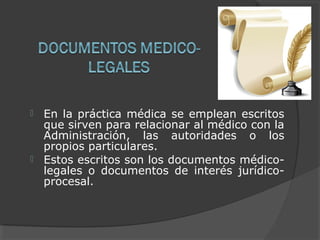  En la práctica médica se emplean escritos
que sirven para relacionar al médico con la
Administración, las autoridades o los
propios particulares.
 Estos escritos son los documentos médico-
legales o documentos de interés jurídico-
procesal.
 