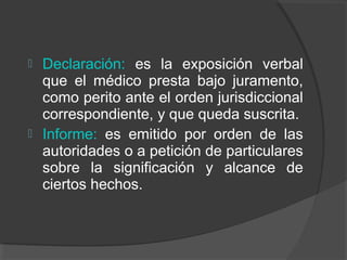  Declaración: es la exposición verbal
que el médico presta bajo juramento,
como perito ante el orden jurisdiccional
correspondiente, y que queda suscrita.
 Informe: es emitido por orden de las
autoridades o a petición de particulares
sobre la significación y alcance de
ciertos hechos.
 