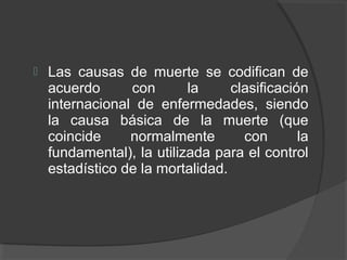  Las causas de muerte se codifican de
acuerdo con la clasificación
internacional de enfermedades, siendo
la causa básica de la muerte (que
coincide normalmente con la
fundamental), la utilizada para el control
estadístico de la mortalidad.
 
