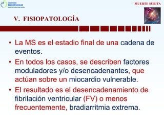 V. FISIOPATOLOGÍA
• La MS es el estadio final de una cadena de
eventos.
• En todos los casos, se describen factores
moduladores y/o desencadenantes, que
actúan sobre un miocardio vulnerable.
• El resultado es el desencadenamiento de
fibrilación ventricular (FV) o menos
frecuentemente, bradiarritmia extrema.
MUERTE SÚBITA
 