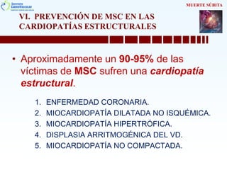 VI. PREVENCIÓN DE MSC EN LAS
CARDIOPATÍAS ESTRUCTURALES
• Aproximadamente un 90-95% de las
víctimas de MSC sufren una cardiopatía
estructural.
1. ENFERMEDAD CORONARIA.
2. MIOCARDIOPATÍA DILATADA NO ISQUÉMICA.
3. MIOCARDIOPATÍA HIPERTRÓFICA.
4. DISPLASIA ARRITMOGÉNICA DEL VD.
5. MIOCARDIOPATÍA NO COMPACTADA.
MUERTE SÚBITA
 