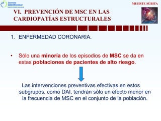 VI. PREVENCIÓN DE MSC EN LAS
CARDIOPATÍAS ESTRUCTURALES
1. ENFERMEDAD CORONARIA.
• Sólo una minoría de los episodios de MSC se da en
estas poblaciones de pacientes de alto riesgo.
Las intervenciones preventivas efectivas en estos
subgrupos, como DAI, tendrán sólo un efecto menor en
la frecuencia de MSC en el conjunto de la población.
MUERTE SÚBITA
 