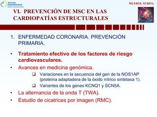 VI. PREVENCIÓN DE MSC EN LAS
CARDIOPATÍAS ESTRUCTURALES
1. ENFERMEDAD CORONARIA. PREVENCIÓN
PRIMARIA.
• Tratamiento efectivo de los factores de riesgo
cardiovasculares.
• Avances en medicina genómica.
 Variaciones en la secuencia del gen de la NOS1AP
(proteína adaptadora de la óxido nítrico sintetasa 1).
 Variantes de los genes KCNQ1 y SCN5A.
• La alternancia de la onda T (TWA).
• Estudio de cicatrices por imagen (RMC).
MUERTE SÚBITA
 