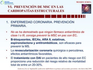 VI. PREVENCIÓN DE MSC EN LAS
CARDIOPATÍAS ESTRUCTURALES
1. ENFERMEDAD CORONARIA. PREVENCIÓN
PRIMARIA.
• No se ha demostrado que ningún fármaco antiarrítmico de
clase I o III, consiga prevenir la MSC en pac con EC.
• B-bloqueantes, IECAs, ARA II, estatinas,
espironolactona y antitrombóticos, son eficaces para
prevenir la MS.
• La revascularización coronaria quirúrgica o percutánea,
efectos antiarrítmicos favorables.
• El tratamiento con DAI en pacientes de alto riesgo con EC
proporciona una reducción del riesgo relativo de mortalidad
total de entre un 20-30%.
MUERTE SÚBITA
Ezekowitz JA et al. Implantable cardioverter defibrillators in primary and secondary prevention. Ann Intern Med 2003
 
