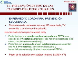 VI. PREVENCIÓN DE MSC EN LAS
CARDIOPATÍAS ESTRUCTURALES
1. ENFERMEDAD CORONARIA. PREVENCIÓN
SECUNDARIA.
• Tratamiento de pacientes tras una MS resucitada, TV
sostenida o un síncope inexplicado.
• Papel de la ablación con catéter (ensayo SMASH VT).
MUERTE SÚBITA
INDICACIONES DE DAI (ACC/AHA/HRS 2008)
 Pacientes tras una parada cardiaca secundaria a FV/TV o un
episodio de TV sostenida inestable, tras haberse descartado toda
causa completamente reversible (I).
 Pacientes con síncope de origen indeterminado que presentan
una FV o TV sostenida, clínicamente relevante y
hemodinámicamente significativa, inducida en el EEF (I).
 