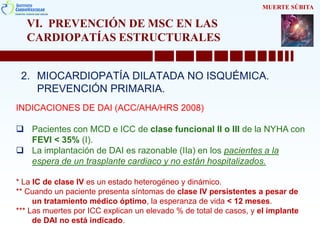 VI. PREVENCIÓN DE MSC EN LAS
CARDIOPATÍAS ESTRUCTURALES
2. MIOCARDIOPATÍA DILATADA NO ISQUÉMICA.
PREVENCIÓN PRIMARIA.
MUERTE SÚBITA
INDICACIONES DE DAI (ACC/AHA/HRS 2008)
 Pacientes con MCD e ICC de clase funcional II o III de la NYHA con
FEVI < 35% (I).
 La implantación de DAI es razonable (IIa) en los pacientes a la
espera de un trasplante cardiaco y no están hospitalizados.
* La IC de clase IV es un estado heterogéneo y dinámico.
** Cuando un paciente presenta síntomas de clase IV persistentes a pesar de
un tratamiento médico óptimo, la esperanza de vida < 12 meses.
*** Las muertes por ICC explican un elevado % de total de casos, y el implante
de DAI no está indicado.
 