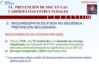 VI. PREVENCIÓN DE MSC EN LAS
CARDIOPATÍAS ESTRUCTURALES
2. MIOCARDIOPATÍA DILATADA NO ISQUÉMICA.
PREVENCIÓN SECUNDARIA.
MUERTE SÚBITA
INDICACIONES DE DAI (ACC/AHA/HRS 2008)
 Tras un PCR, una TV sostenida o un episodio de síncope
inexplicado con inducción de FV/TV sostenida clínicamente
relevante y hemodinámicamente significativa en un EEF (I).
 Síncope inexplicado y DSVI significativa (IIa).
** Los pacientes deben recibir de forma paralela un tratamiento médico
óptimo para la IC.
 