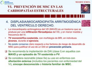VI. PREVENCIÓN DE MSC EN LAS
CARDIOPATÍAS ESTRUCTURALES
4. DISPLASIA/MIOCARDIOPATÍA ARRITMOGÉNICA
DEL VENTRÍCULO DERECHO.
• La miocardiopatía arritmogénica del VD (MAVD) es un trastorno que se
produce por una infiltración fibroadiposa del VD, y en menor medida y
frecuencia del VI.
• TV monomórfica sostenida, con morfología de BRI, en individuos
jóvenes, durante el ejercicio.
• No existe consenso claro respecto a los factores de riesgo de desarrollo de
MSC para justificar el uso de un DAI en prevención primaria.
 Se recomienda la implantación de DAI (clase I) en aquellos con
MAVD y un episodio de TV sostenida o FV.
 Se considera razonable (clase IIa) su uso en enfermos con
afectación extensa (incluidos los pacientes con enfermedad del
VI), síncope desconocido o historia familiar de MSC.
MUERTE SÚBITA
 