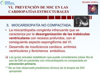 VI. PREVENCIÓN DE MSC EN LAS
CARDIOPATÍAS ESTRUCTURALES
5. MIOCARDIOPATÍA NO COMPACTADA.
• La miocardiopatía congénita infrecuente que se
caracteriza por la desorganización de las trabéculas
ventriculares con recesos profundos, con el
consiguiente aspecto espongiforme del VI.
• Desarrollo de insuficiencia cardiaca, arritmias
ventriculares y fenómenos embólicos.
 Las guías actuales establecen que puede considerarse (clase IIb) el
uso de DAI en pacientes con miocardiopatía no compactada en
prevención primaria.
** No se han observado predictores clínicos de la terapia de DAI
apropiada.
MUERTE SÚBITA
 