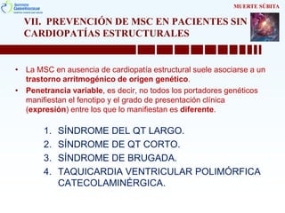 VII. PREVENCIÓN DE MSC EN PACIENTES SIN
CARDIOPATÍAS ESTRUCTURALES
• La MSC en ausencia de cardiopatía estructural suele asociarse a un
trastorno arritmogénico de origen genético.
• Penetrancia variable, es decir, no todos los portadores genéticos
manifiestan el fenotipo y el grado de presentación clínica
(expresión) entre los que lo manifiestan es diferente.
1. SÍNDROME DEL QT LARGO.
2. SÍNDROME DE QT CORTO.
3. SÍNDROME DE BRUGADA.
4. TAQUICARDIA VENTRICULAR POLIMÓRFICA
CATECOLAMINÉRGICA.
MUERTE SÚBITA
 