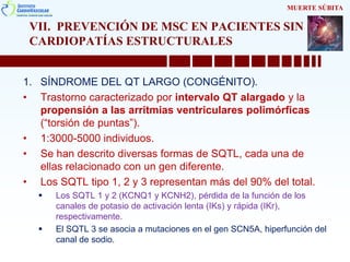 VII. PREVENCIÓN DE MSC EN PACIENTES SIN
CARDIOPATÍAS ESTRUCTURALES
1. SÍNDROME DEL QT LARGO (CONGÉNITO).
• Trastorno caracterizado por intervalo QT alargado y la
propensión a las arritmias ventriculares polimórficas
(“torsión de puntas”).
• 1:3000-5000 individuos.
• Se han descrito diversas formas de SQTL, cada una de
ellas relacionado con un gen diferente.
• Los SQTL tipo 1, 2 y 3 representan más del 90% del total.
 Los SQTL 1 y 2 (KCNQ1 y KCNH2), pérdida de la función de los
canales de potasio de activación lenta (IKs) y rápida (IKr),
respectivamente.
 El SQTL 3 se asocia a mutaciones en el gen SCN5A, hiperfunción del
canal de sodio.
MUERTE SÚBITA
 