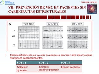 VII. PREVENCIÓN DE MSC EN PACIENTES SIN
CARDIOPATÍAS ESTRUCTURALES
• Característicamente los eventos en pacientes aparecen ante determinadas
situaciones desencadenantes.
MUERTE SÚBITA
SQTL 1 SQTL 2 SQTL 3
Natación/
ejercicio
Estímulos
auditivos/ puerperio
Reposo nocturno
 
