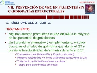 VII. PREVENCIÓN DE MSC EN PACIENTES SIN
CARDIOPATÍAS ESTRUCTURALES
2. SÍNDROME DEL QT CORTO.
TRATAMIENTO
• Algunos autores promueven el uso de DAI a la mayoría
de los pacientes diagnosticados.
• Un tratamiento alternativo y complementario, en otros
casos, es el empleo de quinidina que alarga el QT y
previene la inducibilidad de arritmias durante el EEF:
 Pacientes no candidatos a DAI (niños de corta edad).
 Múltiples episodios de FV, como tratamiento coadyuvante al DAI.
 Tratamiento de fibrilación auricular asociada.
 Terapia para las tormentas arrítmicas.
MUERTE SÚBITA
 