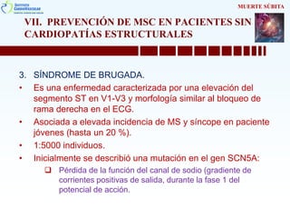 VII. PREVENCIÓN DE MSC EN PACIENTES SIN
CARDIOPATÍAS ESTRUCTURALES
3. SÍNDROME DE BRUGADA.
• Es una enfermedad caracterizada por una elevación del
segmento ST en V1-V3 y morfología similar al bloqueo de
rama derecha en el ECG.
• Asociada a elevada incidencia de MS y síncope en paciente
jóvenes (hasta un 20 %).
• 1:5000 individuos.
• Inicialmente se describió una mutación en el gen SCN5A:
 Pérdida de la función del canal de sodio (gradiente de
corrientes positivas de salida, durante la fase 1 del
potencial de acción.
MUERTE SÚBITA
 