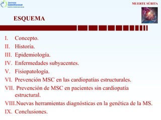 ESQUEMA
I. Concepto.
II. Historia.
III. Epidemiología.
IV. Enfermedades subyacentes.
V. Fisiopatología.
VI. Prevención MSC en las cardiopatías estructurales.
VII. Prevención de MSC en pacientes sin cardiopatía
estructural.
VIII.Nuevas herramientas diagnósticas en la genética de la MS.
IX. Conclusiones.
MUERTE SÚBITA
 
