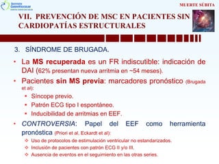 VII. PREVENCIÓN DE MSC EN PACIENTES SIN
CARDIOPATÍAS ESTRUCTURALES
3. SÍNDROME DE BRUGADA.
MUERTE SÚBITA
• La MS recuperada es un FR indiscutible: indicación de
DAI (62% presentan nueva arritmia en ~54 meses).
• Pacientes sin MS previa: marcadores pronóstico (Brugada
et al):
 Síncope previo.
 Patrón ECG tipo I espontáneo.
 Inducibilidad de arritmias en EEF.
• CONTROVERSIA: Papel del EEF como herramienta
pronóstica (Priori et al, Eckardt et al):
 Uso de protocolos de estimulación ventricular no estandarizados.
 Inclusión de pacientes con patrón ECG II y/o III.
 Ausencia de eventos en el seguimiento en las otras series.
 
