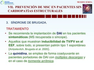 VII. PREVENCIÓN DE MSC EN PACIENTES SIN
CARDIOPATÍAS ESTRUCTURALES
3. SÍNDROME DE BRUGADA.
TRATAMIENTO
• Se recomienda la implantación de DAI en los pacientes
sintomáticos (MS recuperada o síncope).
• Aquellos que muestran inducibilidad de TV/FV en el
EEF, sobre todo, si presentan patrón tipo 1 espontáneo
(Antzelevitch, Brugada et al. 2005).
• La quinidina, se emplea de forma coadyuvante en
pacientes portadores de DAI con múltiples descargas y
en el caso de tormenta arrítmica.
MUERTE SÚBITA
 