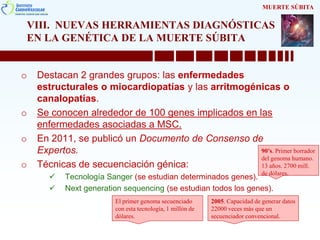 VIII. NUEVAS HERRAMIENTAS DIAGNÓSTICAS
EN LA GENÉTICA DE LA MUERTE SÚBITA
o Destacan 2 grandes grupos: las enfermedades
estructurales o miocardiopatías y las arritmogénicas o
canalopatías.
o Se conocen alrededor de 100 genes implicados en las
enfermedades asociadas a MSC.
o En 2011, se publicó un Documento de Consenso de
Expertos.
o Técnicas de secuenciación génica:
 Tecnología Sanger (se estudian determinados genes).
 Next generation sequencing (se estudian todos los genes).
MUERTE SÚBITA
90’s. Primer borrador
del genoma humano.
13 años. 2700 mill.
de dólares.
2005. Capacidad de generar datos
22000 veces más que un
secuenciador convencional.
El primer genoma secuenciado
con esta tecnología, 1 millón de
dólares.
 