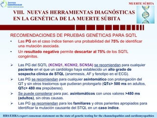 VIII. NUEVAS HERRAMIENTAS DIAGNÓSTICAS
EN LA GENÉTICA DE LA MUERTE SÚBITA
RECOMENDACIONES DE PRUEBAS GENÉTICAS PARA SQTL
• Las PG en el caso índice tienen una probabilidad del 75% de identificar
una mutación asociada.
• Un resultado negativo permite descartar al 75% de los SQTL
congénitos.
 Las PG del SQTL (KCNQ1, KCNH2, SCN5A) se recomiendan para cualquier
paciente en el que un cardiólogo haya establecido un alto grado de
sospecha clínica de STQL (anamnesis, AF y fenotipo en el ECG).
 Las PG se recomiendan para cualquier asintomático con prolongación del
QT y sin otros trastornos que pudieran prolongarlo (QTc> 500 ms en adultos,
QTc> 480 ms prepúberes).
 Se puede considerar para pac. asintomáticos con unos valores >480 ms
(adultos), sin otras causas.
 Las PG se recomiendan para los familiares y otros parientes apropiados para
identificar la mutación causante del STQL en un caso índice.
MUERTE SÚBITA
HRS/EHRA expert consensus statement on the state of genetic testing for the channelopathies and cardiomyopathies
 